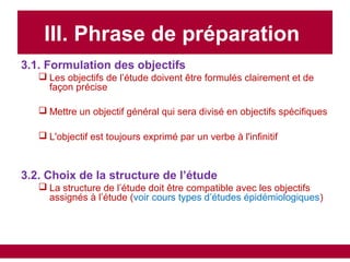 III. Phrase de préparation
3.1. Formulation des objectifs
 Les objectifs de l’étude doivent être formulés clairement et de
façon précise
 Mettre un objectif général qui sera divisé en objectifs spécifiques
 L'objectif est toujours exprimé par un verbe à l'infinitif
3.2. Choix de la structure de l’étude
 La structure de l’étude doit être compatible avec les objectifs
assignés à l’étude (voir cours types d’études épidémiologiques)
 