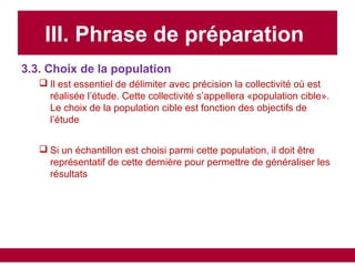 III. Phrase de préparation
3.3. Choix de la population
 Il est essentiel de délimiter avec précision la collectivité où est
réalisée l’étude. Cette collectivité s’appellera «population cible».
Le choix de la population cible est fonction des objectifs de
l’étude
 Si un échantillon est choisi parmi cette population, il doit être
représentatif de cette dernière pour permettre de généraliser les
résultats
 