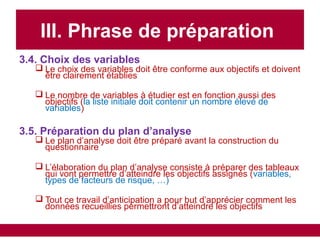 III. Phrase de préparation
3.4. Choix des variables
 Le choix des variables doit être conforme aux objectifs et doivent
être clairement établies
 Le nombre de variables à étudier est en fonction aussi des
objectifs (la liste initiale doit contenir un nombre élevé de
variables)
3.5. Préparation du plan d’analyse
 Le plan d’analyse doit être préparé avant la construction du
questionnaire
 L’élaboration du plan d’analyse consiste à préparer des tableaux
qui vont permettre d’atteindre les objectifs assignés (variables,
types de facteurs de risque, …)
 Tout ce travail d’anticipation a pour but d’apprécier comment les
données recueillies permettront d’atteindre les objectifs
 