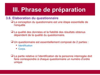 III. Phrase de préparation
3.6. Elaboration du questionnaire
 La conception du questionnaire est une étape essentielle de
l’enquête
 La qualité des données et la fiabilité des résultats obtenus
dépendent de la qualité du questionnaire.
 Un questionnaire est essentiellement composé de 2 parties :
 Identification
 Corps.
 La partie relative à l’identification de la personne interrogée doit
faire correspondre à chaque questionnaire un numéro d’ordre
unique
 