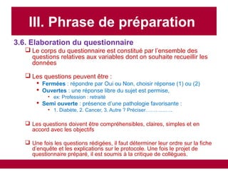 III. Phrase de préparation
3.6. Elaboration du questionnaire
 Le corps du questionnaire est constitué par l’ensemble des
questions relatives aux variables dont on souhaite recueillir les
données
 Les questions peuvent être :
 Fermées : répondre par Oui ou Non, choisir réponse (1) ou (2)
 Ouvertes : une réponse libre du sujet est permise,
• ex: Profession : retraité
 Semi ouverte : présence d’une pathologie favorisante :
• 1. Diabète, 2. Cancer, 3. Autre ? Préciser…………….
 Les questions doivent être compréhensibles, claires, simples et en
accord avec les objectifs
 Une fois les questions rédigées, il faut déterminer leur ordre sur la fiche
d’enquête et les explications sur le protocole. Une fois le projet de
questionnaire préparé, il est soumis à la critique de collègues.
 