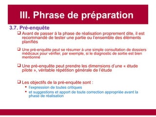 III. Phrase de préparation
3.7. Pré-enquête
 Avant de passer à la phase de réalisation proprement dite, il est
recommandé de tester une partie ou l’ensemble des éléments
planifiés
 Une pré-enquête peut se résumer à une simple consultation de dossiers
médicaux pour vérifier, par exemple, si le diagnostic de sortie est bien
mentionné
 Une pré-enquête peut prendre les dimensions d’une « étude
pilote », véritable répétition générale de l’étude
 Les objectifs de la pré-enquête sont :
 l’expression de toutes critiques
 et suggestions et apport de toute correction appropriée avant la
phase de réalisation
 