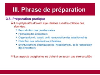 III. Phrase de préparation
3.8. Préparation pratique
 Les préparatifs doivent etre réalisés avant la collecte des
données:
 Reproduction des questionnaires
 Formation des enqueteurs
 Organisation du travail, de la recupraration des questionnaires
 Obtention des autorisations préalables
 Eventuellement, organization de l’hebergement , de la restauration
des enqueteurs
 Les aspects budgétaires ne doivent en aucun cas etre occultés
 