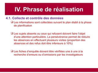 IV. Phrase de réalisation
4.1. Collecte et contrôle des données
 Les informations sont collectées suivant le plan établi à la phase
de planification
 Les sujets absents ou ceux qui refusent doivent faire l’objet
d’une attention particulière. La persévérance permet de réduire
les absences en effectuant plusieurs visites (proportion des
absences et des refus doit être inferieure à 10%)
 Les fiches d’enquête doivent être vérifiées une à une à la
recherche d’erreurs ou d’omissions par les investigateurs
 