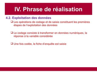 IV. Phrase de réalisation
4.2. Exploitation des données
 Les opérations de codage et de saisie constituent les premières
étapes de l’exploitation des données
 Le codage consiste à transformer en données numériques, la
réponse à la variable considérée
 Une fois codée, la fiche d’enquête est saisie
 