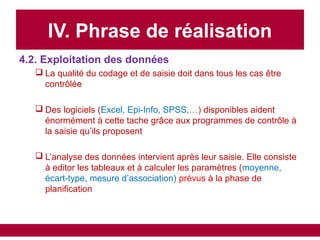 IV. Phrase de réalisation
4.2. Exploitation des données
 La qualité du codage et de saisie doit dans tous les cas être
contrôlée
 Des logiciels (Excel, Epi-Info, SPSS,…) disponibles aident
énormément à cette tache grâce aux programmes de contrôle à
la saisie qu’ils proposent
 L’analyse des données intervient après leur saisie. Elle consiste
à editor les tableaux et à calculer les paramètres (moyenne,
écart-type, mesure d’association) prévus à la phase de
planification
 