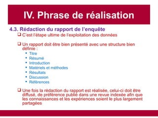 IV. Phrase de réalisation
4.3. Rédaction du rapport de l’enquête
 C’est l’étape ultime de l’exploitation des données
 Un rapport doit être bien présenté avec une structure bien
définie :
 Titre
 Résumé
 Introduction
 Matériels et méthodes
 Résultats
 Discussion
 Références
 Une fois la rédaction du rapport est réalisée, celui-ci doit être
diffusé, de préférence publié dans une revue indexée afin que
les connaissances et les expériences soient le plus largement
partagées
 