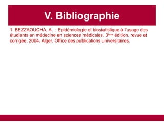 V. Bibliographie
1. BEZZAOUCHA, A. : Epidémiologie et biostatistique à l’usage des
étudiants en médecine en sciences médicales. 3ème
édition, revue et
corrigée, 2004. Alger, Office des publications universitaires.
 