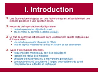  Une étude épidémiologique est une recherche qui est essentiellement une
réponse proposée à une question posée.
 Nécessite un important travail préparatoire
 destiné à préciser les objectifs du projet
 et à en mettre au point les modalités pratiques
 Le fruit de ce travail est consigné dans un document appelé protocole qui
doit comporter:
 une définition complète et précise de l’étude
 tous les aspects matériels de sa mise en place et de son déroulement
 Types d’informations collectées:
 fréquence des maladies au sein des populations
 facteurs de risque des maladies
 efficacité de traitements ou d’interventions préventives
 comportements de populations à l’égard de problèmes de santé
(connaissances, attitudes et pratiques)
I. Introduction
 