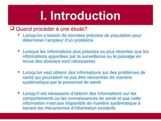  Quand procéder à une étude?
 Lorsqu'on a besoin de données précises de population pour
déterminer l’ampleur d’un problème
 Lorsque les informations plus précises ou plus récentes que les
informations apportées par la surveillance ou le passage en
revue des dossiers sont nécessaires
 Lorsqu'on veut obtenir des informations sur des problèmes de
santé qui pourraient ne pas être rencontrés de manière
systématique par le personnel de santé
 Lorsqu'il est nécessaire d’obtenir des informations sur les
comportements ou les connaissances de santé et que cette
information n’est pas disponible de manière systématique à
travers les mécanismes d’information existants
I. Introduction
 
