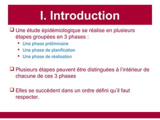  Une étude épidémiologique se réalise en plusieurs
étapes groupées en 3 phases :
 Une phase préliminaire
 Une phase de planification
 Une phase de réalisation
 Plusieurs étapes peuvent être distinguées à l’intérieur de
chacune de ces 3 phases
 Elles se succèdent dans un ordre défini qu’il faut
respecter.
I. Introduction
 