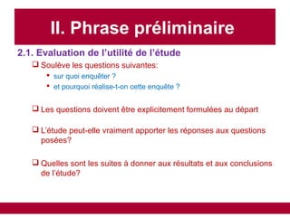 II. Phrase préliminaire
2.1. Evaluation de l’utilité de l’étude
 Soulève les questions suivantes:
 sur quoi enquêter ?
 et pourquoi réalise-t-on cette enquête ?
 Les questions doivent être explicitement formulées au départ
 L’étude peut-elle vraiment apporter les réponses aux questions
posées?
 Quelles sont les suites à donner aux résultats et aux conclusions
de l’étude?
 