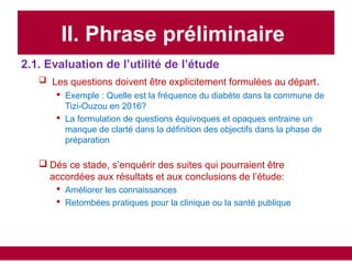 II. Phrase préliminaire
2.1. Evaluation de l’utilité de l’étude
 Les questions doivent être explicitement formulées au départ.
 Exemple : Quelle est la fréquence du diabète dans la commune de
Tizi-Ouzou en 2016?
 La formulation de questions équivoques et opaques entraine un
manque de clarté dans la définition des objectifs dans la phase de
préparation
 Dés ce stade, s’enquérir des suites qui pourraient être
accordées aux résultats et aux conclusions de l’étude:
 Améliorer les connaissances
 Retombées pratiques pour la clinique ou la santé publique
 