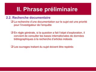 II. Phrase préliminaire
2.2. Recherche documentaire
 La recherche d’une documentation sur le sujet est une priorité
pour l’investigateur de l’enquête
 En règle générale, si la question a fait l’objet d’exploration, il
convient de consulter les bases internationales de données
bibliographiques à la recherche d’articles indexés
 Les ouvrages traitant du sujet doivent être repérés
 