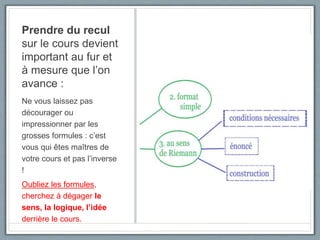 Prendre du recul
sur le cours devient
important au fur et
à mesure que l’on
avance :
Ne vous laissez pas
décourager ou
impressionner par les
grosses formules : c’est
vous qui êtes maîtres de
votre cours et pas l’inverse
!
Oubliez les formules,
cherchez à dégager le
sens, la logique, l’idée
derrière le cours.
 