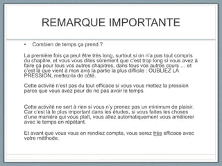 REMARQUE IMPORTANTE
• Combien de temps ça prend ?
La première fois ça peut être très long, surtout si on n’a pas tout compris
du chapitre, et vous vous dites sûrement que c’est trop long si vous avez à
faire ça pour tous vos autres chapitres, dans tous vos autres cours … et
c’est là que vient à mon avis la partie la plus difficile : OUBLIEZ LA
PRESSION, mettez-la de côté.
Cette activité n’est pas du tout efficace si vous vous mettez la pression
parce que vous avez peur de ne pas avoir le temps.
Cette activité ne sert à rien si vous n’y prenez pas un minimum de plaisir.
Car c’est là le plus important dans les études, si vous faites les choses
d’une manière qui vous plaît, vous allez automatiquement vous améliorer
avec le temps en répétant.
Et avant que vous vous en rendiez compte, vous serez très efficace avec
votre méthode.
 