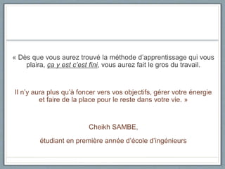 « Dès que vous aurez trouvé la méthode d’apprentissage qui vous
plaira, ça y est c’est fini, vous aurez fait le gros du travail.
Il n’y aura plus qu’à foncer vers vos objectifs, gérer votre énergie
et faire de la place pour le reste dans votre vie. »
Cheikh SAMBE,
étudiant en première année d’école d’ingénieurs
 