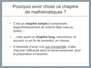 Pourquoi avoir choisi ce chapitre
de mathématiques ?
• C’est un chapitre simple à comprendre
(approfondissement de notions déjà vues au
lycée)…
• …mais aussi un chapitre long, volumineux, et
souvent vu en fin de semestre, en vitesse.
• Il nécessite d’avoir une vue d’ensemble, d’aller
chercher l’efficacité dans le travail personnel, pour
la préparation à l’examen.
 