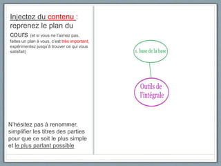 Injectez du contenu :
reprenez le plan du
cours (et si vous ne l’aimez pas,
faites un plan à vous, c’est très important,
expérimentez jusqu’à trouver ce qui vous
satisfait)
N’hésitez pas à renommer,
simplifier les titres des parties
pour que ce soit le plus simple
et le plus parlant possible
 