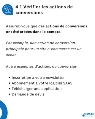 Assurez-vous que des actions de conversions
ont été créées dans le compte.
Par exemple, une action de conversion
principale pour un site e-commerce est un
achat.
Autre exemples d’actions de conversion :
Inscription à votre newsletter
Abonnement à votre logiciel SAAS
Télécharger une application
Demande de devis
4.1 Vérifier les actions de
conversions
 