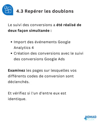 Le suivi des conversions a été réalisé de
deux façon simultanée :
Import des événements Google
Analytics 4
Création des conversions avec le suivi
des conversions Google Ads
Examinez les pages sur lesquelles vos
différents codes de conversion sont
déclenchés.
Et vérifiez si l'un d'entre eux est
identique.
4.3 Repérer les doublons
 