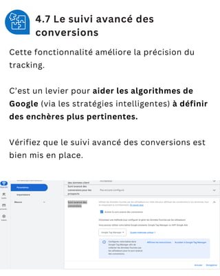 4.7 Le suivi avancé des
conversions
Cette fonctionnalité améliore la précision du
tracking.
C’est un levier pour aider les algorithmes de
Google (via les stratégies intelligentes) à définir
des enchères plus pertinentes.
Vérifiez que le suivi avancé des conversions est
bien mis en place.
 