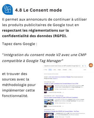 4.8 Le Consent mode
Il permet aux annonceurs de continuer à utiliser
les produits publicitaires de Google tout en
respectant les réglementations sur la
confidentialité des données (RGPD).
Tapez dans Google :
“Intégration du consent mode V2 avec une CMP
compatible à Google Tag Manager”
et trouver des
sources avec la
méthodologie pour
implémenter cette
fonctionnalité.
 