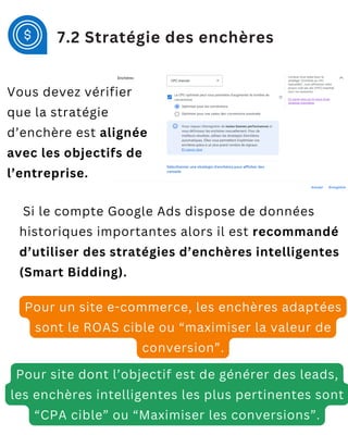 Si le compte Google Ads dispose de données
historiques importantes alors il est recommandé
d’utiliser des stratégies d’enchères intelligentes
(Smart Bidding).
Pour un site e-commerce, les enchères adaptées
sont le ROAS cible ou “maximiser la valeur de
conversion”.
Pour site dont l’objectif est de générer des leads,
les enchères intelligentes les plus pertinentes sont
“CPA cible” ou “Maximiser les conversions”.
7.2 Stratégie des enchères
Vous devez vérifier
que la stratégie
d’enchère est alignée
avec les objectifs de
l’entreprise.
 