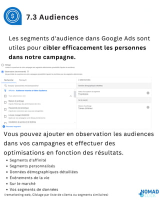 Les segments d'audience dans Google Ads sont
utiles pour cibler efficacement les personnes
dans notre campagne.
7.3 Audiences
Vous pouvez ajouter en observation les audiences
dans vos campagnes et effectuer des
optimisations en fonction des résultats.
Segments d'affinité
Segments personnalisés
Données démographiques détaillées
Événements de la vie
Sur le marché
Vos segments de données
(remarketing web, Ciblage par liste de clients ou segments similaires)
 