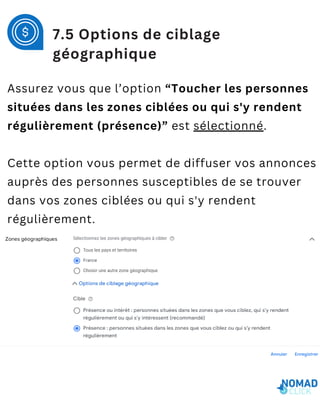 Assurez vous que l’option “Toucher les personnes
situées dans les zones ciblées ou qui s'y rendent
régulièrement (présence)” est sélectionné.
Cette option vous permet de diffuser vos annonces
auprès des personnes susceptibles de se trouver
dans vos zones ciblées ou qui s'y rendent
régulièrement.
7.5 Options de ciblage
géographique
 