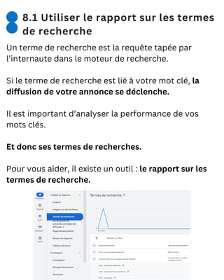 8.1 Utiliser le rapport sur les termes
de recherche
Un terme de recherche est la requête tapée par
l’internaute dans le moteur de recherche.
Si le terme de recherche est lié à votre mot clé, la
diffusion de votre annonce se déclenche.
Il est important d’analyser la performance de vos
mots clés.
Et donc ses termes de recherches.
Pour vous aider, il existe un outil : le rapport sur les
termes de recherche.
 