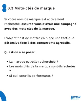 Si votre nom de marque est activement
recherché, assurez-vous d’avoir une campagne
avec des mots clés de la marque.
L’objectif est de mettre en place une tactique
défensive face à des concurrents agressifs.
Question à se poser :
La marque est-elle recherchée ?
Les mots clés de la marque sont-ils achetés
?
Si oui, sont-ils performants ?
8.3 Mots-clés de marque
 