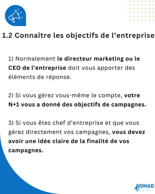 1.2 Connaître les objectifs de l’entreprise
1) Normalement le directeur marketing ou le
CEO de l’entreprise doit vous apporter des
éléments de réponse.
2) Si vous gérez vous-même le compte, votre
N+1 vous a donné des objectifs de campagnes.
3) Si vous êtes chef d’entreprise et que vous
gérez directement vos campagnes, vous devez
avoir une idée claire de la finalité de vos
campagnes.
 