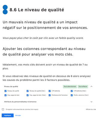 Un mauvais niveau de qualité a un impact
négatif sur le positionnement de vos annonces.
Vous payez plus cher le coût par clic avec un faible quality score.
Ajouter les colonnes correspondant au niveau
de qualité pour analyser vos mots clés.
Idéalement, vos mots clés doivent avoir un niveau de qualité de 7 ou
plus.
Si vous observez des niveaux de qualité en dessous de 6 alors analysez
les causes du problème parmi les 3 facteurs possibles.
8.6 Le niveau de qualité
 