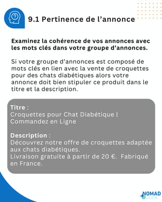 Examinez la cohérence de vos annonces avec
les mots clés dans votre groupe d’annonces.
Si votre groupe d’annonces est composé de
mots clés en lien avec la vente de croquettes
pour des chats diabétiques alors votre
annonce doit bien stipuler ce produit dans le
titre et la description.
9.1 Pertinence de l’annonce
Titre :
Croquettes pour Chat Diabétique |
Commandez en Ligne
Description :
Découvrez notre offre de croquettes adaptée
aux chats diabétiques.
Livraison gratuite à partir de 20 €. Fabriqué
en France.
 