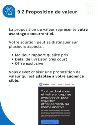 La proposition de valeur représente votre
avantage concurrentiel.
Votre solution peut se distinguer sur
plusieurs aspects :
Meilleur rapport qualité prix
Délai de livraison très court
Offre exclusive
Vous devez choisir une proposition de
valeur qui est adaptée à votre audience
cible.
.
9.2 Proposition de valeur
 