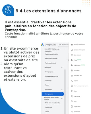 Il est essentiel d’activer les extensions
publicitaires en fonction des objectifs de
l’entreprise.
Cette fonctionnalité améliore la pertinence de votre
annonce.
9.4 Les extensions d'annonces
Un site e-commerce
va plutôt activer des
extensions de prix
ou d’extraits de site.
1.
Alors qu’un
restaurant va
activer des
extensions d’appel
et extension.
2.
 