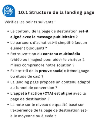 Vérifiez les points suivants :
Le contenu de la page de destination est-il
aligné avec le message publicitaire ?
Le parcours d’achat est-il simplifié (aucun
élément bloquant) ?
Retrouve-t-on du contenu multimédia
(vidéo ou images) pour aider le visiteur à
mieux comprendre notre solution ?
Existe-t-il de la preuve sociale (témoignage
ou étude de cas) ?
La landing page propose un contenu adapté
au funnel de conversion ?
L’appel à l’action (CTA) est aligné avec la
page de destination ?
La note sur le niveau de qualité basé sur
l’expérience de la page de destination est-
elle moyenne ou élevée ?
10.1 Structure de la landing page
 