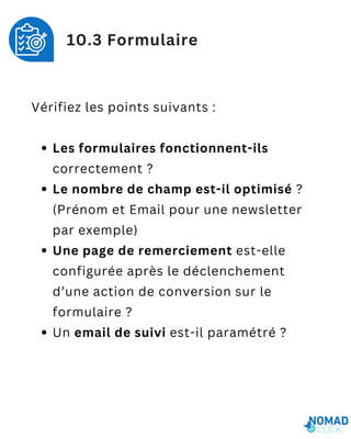 Vérifiez les points suivants :
Les formulaires fonctionnent-ils
correctement ?
Le nombre de champ est-il optimisé ?
(Prénom et Email pour une newsletter
par exemple)
Une page de remerciement est-elle
configurée après le déclenchement
d’une action de conversion sur le
formulaire ?
Un email de suivi est-il paramétré ?
10.3 Formulaire
 