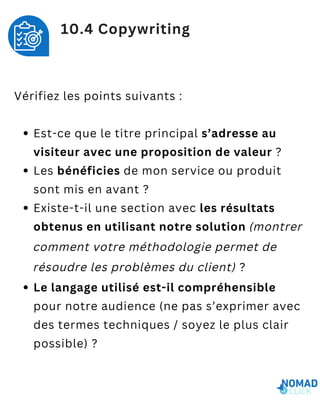 Vérifiez les points suivants :
Est-ce que le titre principal s’adresse au
visiteur avec une proposition de valeur ?
Les bénéficies de mon service ou produit
sont mis en avant ?
Existe-t-il une section avec les résultats
obtenus en utilisant notre solution (montrer
comment votre méthodologie permet de
résoudre les problèmes du client) ?
Le langage utilisé est-il compréhensible
pour notre audience (ne pas s’exprimer avec
des termes techniques / soyez le plus clair
possible) ?
10.4 Copywriting
 