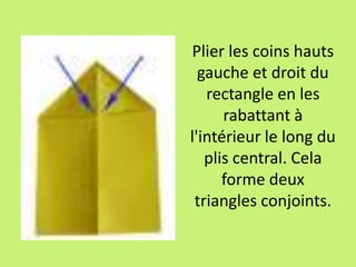 Plier les coins hauts
gauche et droit du
rectangle en les
rabattant à
l'intérieur le long du
plis central. Cela
forme deux
triangles conjoints.
 
