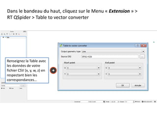 Dans le bandeau du haut, cliquez sur le Menu « Extension » >
RT QSpider > Table to vector converter
Renseignez la Table avec
les données de votre
fichier CSV (x, y, w, z) en
respectant bien les
correspondances…
 