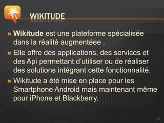 WIKITUDE

 Wikitude est une plateforme spécialisée
  dans la réalité augmentéee .
 Elle offre des applications, des services et
  des Api permettant d’utiliser ou de réaliser
  des solutions intégrant cette fonctionnalité.
 Wikitude a été mise en place pour les
  Smartphone Android mais maintenant même
  pour iPhone et Blackberry.

                                              10
 