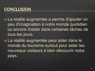 CONCLUSION

 La réalité augmentée a permis d'ajouter un
  peu d'imagination à notre monde quotidien
  ou encore d'aider dans certaines tâches de
  tous les jours.
 La réalité augmentée peut aider dans le
  monde du tourisme surtout pour aider les
  nouveaux visiteurs à bien découvrir notre
  pays.

                                               23
 