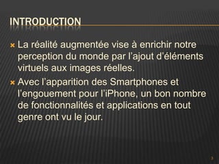 INTRODUCTION

 La réalité augmentée vise à enrichir notre
  perception du monde par l’ajout d’éléments
  virtuels aux images réelles.
 Avec l’apparition des Smartphones et
  l’engouement pour l’iPhone, un bon nombre
  de fonctionnalités et applications en tout
  genre ont vu le jour.



                                               3
 