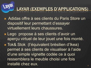 LAYAR (EXEMPLES D’APPLICATIONS)

  Adidas offre à ses clients du Paris Store un
  dispositif leur permettant d’essayer
  virtuellement leurs chaussures.
 Lego propose à ses clients d’avoir un
  aperçu virtuel de leur jouet une fois monté.
 Tok& Stok (l’équivalent brésilien d’Ikea)
  permet à ses clients de visualiser à l’aide
  d’une simple vignette codée ce à quoi
  ressemblera le meuble choisi une fois
  installé chez eux.                              9
 