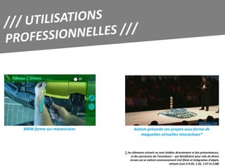 BMW forme ses mécaniciens          Alstom présente ses projets sous forme de
                                       maquettes virtuelles interactives*



                            *: les éléments virtuels ne sont visibles directement ni des présentateurs,
                                  ni des personnes de l’assistance – qui bénéficient pour cela de divers
                                 écrans où se mèlent environnement réel filmé et intégration d’objets
                                                                virtuels (voir à 0:35, 1:32, 1:57 et 2:08)
 