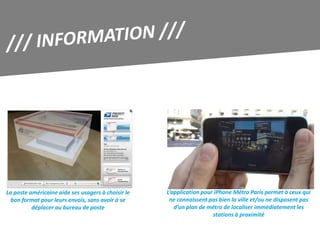 La poste américaine aide ses usagers à choisir le   L’application pour iPhone Métro Paris permet à ceux qui
  bon format pour leurs envois, sans avoir à se      ne connaissent pas bien la ville et/ou ne disposent pas
          déplacer au bureau de poste                  d’un plan de métro de localiser immédiatement les
                                                                      stations à proximité
 