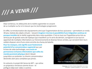 Déjà nombreux, les débouchés de la réalité augmentée ne cessent
de se multiplier au fur et à mesure que les technologies progressent.

En effet, la miniaturisation des équipements ainsi que l’augmentation de leur puissance – permettant un rendu
3D plus réaliste des objets virtuels – laissent imaginer à termes la possibilité d’une intégration continue et
presque invisible de la réalité augmentée dans notre quotidien. C’est en tout cas l’hypothèse prise très au
sérieux par de grands noms de l’optique (qui travaillent sur le verre de demain, corrigeant la vue tout en
apportant de multiples informations sur l’environnement) et diverses forces armées, qui verraient bien leurs
soldats disposer ainsi d’une vision enrichie du champ de bataille.
Pour les marques, cela signifie aussi l’avènement
potentiel d’un consommateur augmenté qui, par
le biais de cette technologie, aura accès en
permanence à d’autres informations que celles du
monde purement physique dont il devait
jusqu’alors se contenter. Le chemin consommateur
deviendra alors plus complexe que jamais.
                                                                        Cliquer sur l’image pour voir la vidéo 6th sense
Ce scénario, le projet 6th Sense du MIT – qui utilise
un projecteur miniature comme écran – le                                        Remarque: sous-titres Français disponibles via le menu
                                                                                     déroulant « subtitles available in », sous la vidéo
préfigure déjà (voir vidéo ci-contre).
 