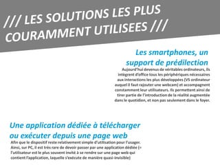 Les smartphones, un
                                                                    support de prédilection
                                                                 Aujourd’hui devenus de véritables ordinateurs, ils
                                                               intègrent d’office tous les périphériques nécessaires
                                                              aux interactions les plus développées (VS ordinateur
                                                             auquel il faut rajouter une webcam) et accompagnent
                                                             constamment leur utilisateurs. Ils permettent ainsi de
                                                              tirer partie de l’introduction de la réalité augmentée
                                                             dans le quotidien, et non pas seulement dans le foyer.




Une application dédiée à télécharger
ou exécuter depuis une page web
Afin que le dispositif reste relativement simple d’utilisation pour l’usager.
Ainsi, sur PC, il est très rare de devoir passer par une application dédiée (=
l’utilisateur est le plus souvent invité à se rendre sur une page web qui
contient l’application, laquelle s’exécute de manière quasi-invisible)
 
